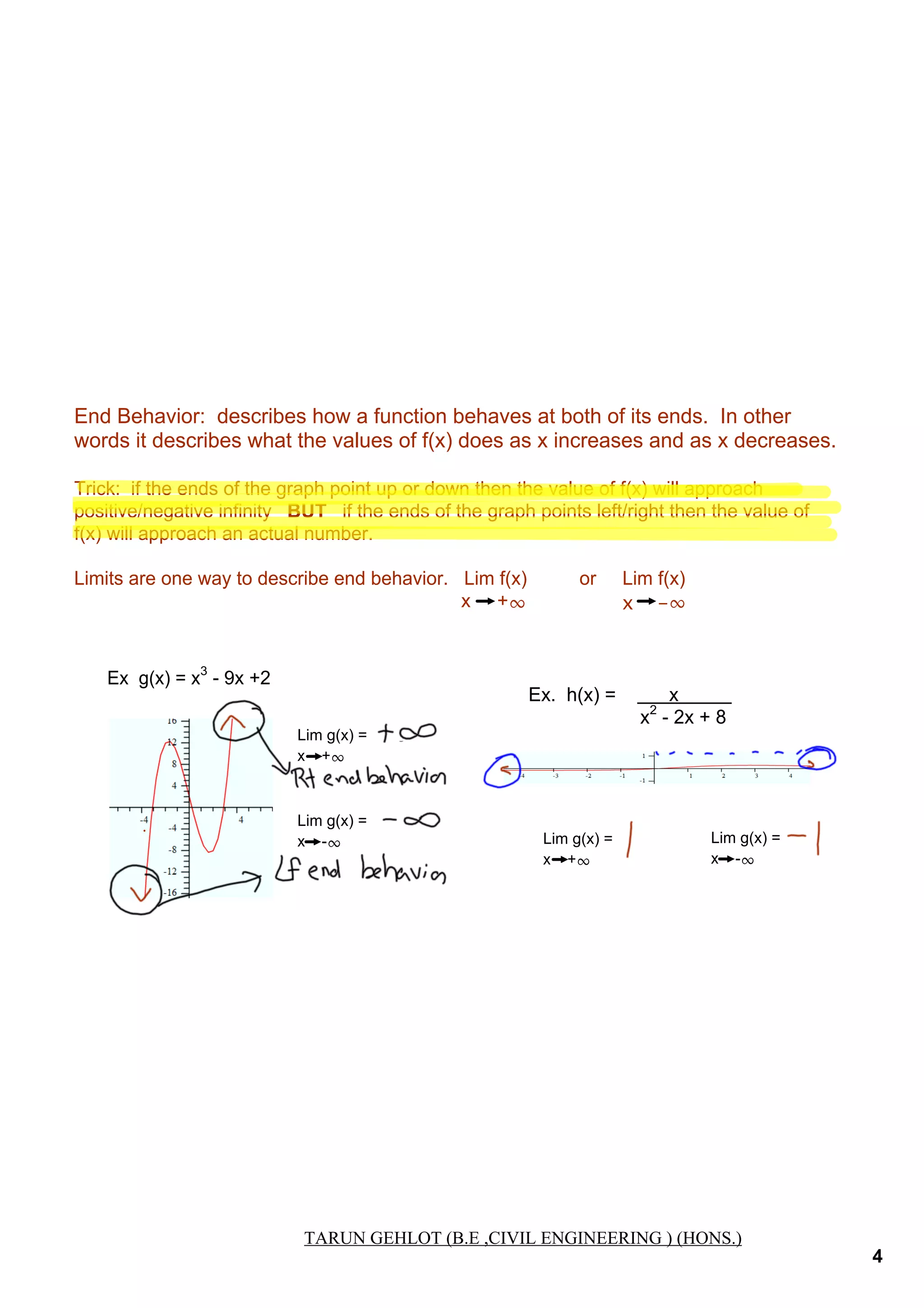 End Behavior:  describes how a function behaves at both of its ends.  In other 
words it describes what the values of f(x) does as x increases and as x decreases.
Trick:  if the ends of the graph point up or down then the value of f(x) will approach 
positive/negative infinity   BUT   if the ends of the graph points left/right then the value of 
f(x) will approach an actual number.
Limits are one way to describe end behavior.   Lim f(x)          or     Lim f(x)
                                                                         x     +∞
x -∞

Ex  g(x) = x3 ­ 9x +2

Ex.  h(x) =          x             
                     x2 ­ 2x + 8
Lim g(x) =
x    +∞

+∞

Lim g(x) =
x    ­∞

­∞
Lim g(x) =
x    +∞

0

Lim g(x) =
x    ­∞

0

TARUN GEHLOT ( B.E
TARUN GEHLOT (B.E ,CIVIL ENGINEERING ) (HONS.)

4

 