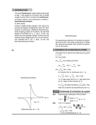 1. INTRODUCTION
The word 'Continuous' means without any break
or gap. If the graph of a function has no break
or gap or jump, then it is said to be continuous.
A function which is not continuous is called a
discontinuous function.
In other words,
If there is slight (finite) change in the value of a
function by slightly changing the value of x then
function is continuous, otherwise discontinuous,
while studying graphs of functions, we see that
graphs of functions sin x, x, cos x, ex etc. are
continuous but greatest integer function [x] has
break at every integral point, so it is not continu-
ous. Similarly tan x, cot x, secx, 1/x etc. are
also discontinuous function.
Ex.
(Continuous function)
Y
X
O
f(x)= 1/x
(Discontinuous at x = 0)
(Discontinuous)
For examining continuity of a function at a point,
we find its limit and value at that point, If these
two exist and are equal, then function is continu-
ous at that point.
2. CONTINUITY OF A FUNCTION AT A POINT
A function f(x) is said to be continuous at a point
x = a if
(i) f (a) exists
(ii) x a
Lim
 f(x) exists and finite
so x a
Lim
  f(x) = x a
Lim
  f(x)
(iii) x a
Lim
 f(x) = f(a) .
or function f(x) is continuous at x = a.
If x a
Lim
  f(x) = x a
Lim
  f(x) = f(a).
i.e. If right hand limit at 'a' = left hand limit
at 'a'= value of the function at 'a'.
If x a
Lim
 f(x) does not exist or x a
Lim
 f(x)  f(a),
then f(x) is said to be discontinuous at x= a.
Continuity of a function at a point
Ex.1 Examine the continuity of the function
f (x) =
x
x
when x
when x
2
9
3
3
6 3




R
S
|
T
|
,
,
at x = 3.
Sol. f (3) = 6 ( given)
x
Lim
 3 f(x) = x
Lim
 3
x x
x
 

3 3
3
b g
b g
b g = 6
 x
Lim
 3 f(x) = f(3)
 f (x) is continuous at x = 3.
 