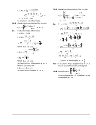 f' (3–h) = lim
h0
f h f
h
( ) ( )
3 3
 

= lim
h0
8 3 5
  

( )
h
h
=
h
h

= – 1
 f' (3+ h)  f' (3–h)
So function is not differentiable.
Ex.12 Check the differentiability of the function
f(x) =
x x x
x
sin ( / ),
,
1 0
0 0


R
S
T at x = 0
Sol. For function to be differentiable
f' (0+h) = f' (0–h)
f' (0+h) =
f h f
h
( ) ( )
0 0
 
 lim
h0
h
h
h
sin
1
0



lim
h 0
sin
1
h
F
H
GI
K
J
Which does not exist.
f' (0–h) = lim
h0
( )sin
 
F
H
G I
K
J

h
h
h
1
0
= lim
h0
sin 
F
H
G I
K
J
1
h
Which does not exist.
So function is not differentiable at x = 0
Here we can verify that
f (0+h) = f (0–h) = 0
So function is continuous at x = 0.
Ex.13 Check the differentiability of the function
f(x) =
1 0
1 0 2
2 2 2
2
,
sin , /
/ , /
x
x x
x x

  
   
R
S
|
T
|

  
b g
at
x =  / 2
Sol. f' (  / 2 + h) =
f h f
h
( / ) ( / )
 
2 2
 
= lim
h0
2 2 2 1 2
2
    
  
/ / sin /
h
h
b g b g
= lim
h0
2 1 1
2
  
h
h
= lim
h0
h= 0
= f'

2

F
H
G I
K
J
h =
f h f
h
 
2 2

F
H
G I
K
J
F
H
GI
K
J

= lim
h0
1
2
1
2
 
F
H
G I
K
J 
F
H
G I
K
J

sin sin
 
h
h
= lim
h0
1 2
 

cos h
h
=
lim
h0
cos h
h


1
= lim
h0
1 cosh
h
= 0
 function is differentiable at x =

2
Note : If a function f(x) is discontinuous at x = a
then it is not differentiable at that point.
Ex.14 Function f(x) =
sin ,
,
1
0
0 0
x
x
x
F
H
G
I
K
J 

R
S
|
T
|
is discontinuous at x = 0 , therefore it is not
differetiable at x = 0.
 