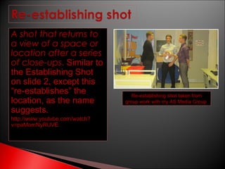 A shot that returns to
a view of a space or
location after a series
of close-ups. Similar to
the Establishing Shot
on slide 2, except this
“re-establishes” the
location, as the name
suggests.
http://www.youtube.com/watch?
v=paMomNyRUVE

Re-establishing shot taken from
group work with my AS Media Group

 