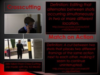Definition: Editing that
alternates between shots
occurring simultaneously
in two or more different
location.
http://www.youtube.com/watch?
v=6GQkUxdDD-8

Match on Action

Stills taken from Cross Cutting
clip made with my AS Media
Group

Definition: A cut between two
shots that places two different
framings of the same action
next to each other, making it
seem to continue
uninterrupted.
http://www.youtube.com/watch?
v=_dgutDMPIMU

 
