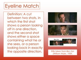 Eyeline Match
Definition: A cut
between two shots, in
which the first shot
shows a person looking
off in one direction,
and the second shot
shows either a space
containing what he or
she sees, or a person
looking back in exactly
the opposite direction. Stills taken from Ben Hur
(William Wyler, 1959,
 