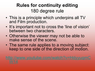 Rules for continuity editing
180 degree rule
• This is a principle which underpins all TV
and Film production.
• It’s important not to cross the ‘line of vision’
between two characters.
• Otherwise the viewer may not be able to
make sense of the scene.
• The same rule applies to a moving subject:
keep to one side of the direction of motion.
http://www.youtube.com/watch?v=HdyyuqmC
W14
 