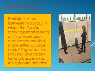 EYELINE MATCH 
Definition: A cut 
between two shots, in 
which the first shot 
shows a person looking 
off in one direction, 
and the second shot 
shows either a space 
containing what he or 
she sees, or a person 
looking back in exactly 
the opposite direction. 
 