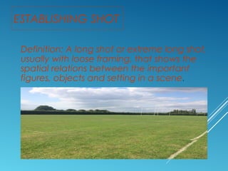 ESTABLISHING SHOT 
Definition: A long shot or extreme long shot, 
usually with loose framing, that shows the 
spatial relations between the important 
figures, objects and setting in a scene. 
 