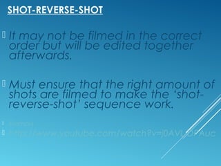 SHOT-REVERSE-SHOT 
 It may not be filmed in the correct 
order but will be edited together 
afterwards. 
 Must ensure that the right amount of 
shots are filmed to make the ‘shot-reverse- 
shot’ sequence work. 
 Exampla 
 http://www.youtube.com/watch?v=j0AVL-DPAuc 
 