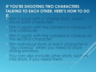 IF YOU’RE SHOOTING TWO CHARACTERS 
TALKING TO EACH OTHER, HERE’S HOW TO DO 
IT. 
 Film it once with a ‘master shot’, which 
shows both characters 
 Film it again with the camera in closeup on 
one character 
 Film it again with the camera in closeup on 
the second character. 
 Film individual shots of each character in 
‘big closeup’ when you need to show 
strong emotion. 
 You can also include other shots, such as 
mid shots, if you need them. 
http://www.youtube.com/watch?v=j0AVL-DPAuc 
 
