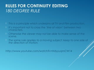RULES FOR CONTINUITY EDITING 
180 DEGREE RULE 
 This is a principle which underpins all TV and Film production. 
 It’s important not to cross the ‘line of vision’ between two 
characters. 
 Otherwise the viewer may not be able to make sense of the 
scene. 
 The same rule applies to a moving subject: keep to one side of 
the direction of motion. 
http://www.youtube.com/watch?v=HdyyuqmCW14 
 