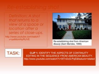 Re-establishing shot 
Definition: A shot 
that returns to a 
view of a space or 
location after a 
series of close-ups. 
http://www.youtube.com/watch? 
v=paMomNyRUVE 
Re-establishing shot from American 
Beauty (Sam Mendes, 1999) 
TASK: CLIP 1: IDENTIFY THE ASPECTS OF CONTINUITY 
EDITING IN THE SEQUENCE FROM AMERICAN BEAUTY. 
http://www.youtube.com/watch?v=0tTnDcS-PqE&feature=related 
