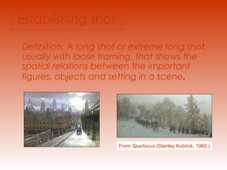 Establishing shot 
Definition: A long shot or extreme long shot, 
usually with loose framing, that shows the 
spatial relations between the important 
figures, objects and setting in a scene. 
From Spartacus (Stanley Kubrick, 1960 ) 
 