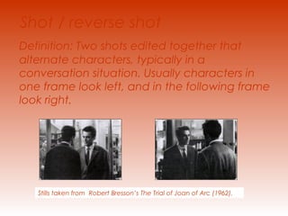 Shot / reverse shot 
Definition: Two shots edited together that 
alternate characters, typically in a 
conversation situation. Usually characters in 
one frame look left, and in the following frame 
look right. 
Stills taken from Robert Bresson’s The Trial of Joan of Arc (1962). 
 