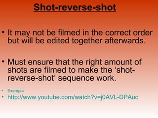 Shot-reverse-shot 
• It may not be filmed in the correct order 
but will be edited together afterwards. 
• Must ensure that the right amount of 
shots are filmed to make the ‘shot-reverse- 
shot’ sequence work. 
• Exampla 
• http://www.youtube.com/watch?v=j0AVL-DPAuc 
 