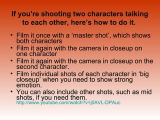 If you’re shooting two characters talking 
to each other, here’s how to do it. 
• Film it once with a ‘master shot’, which shows 
both characters 
• Film it again with the camera in closeup on 
one character 
• Film it again with the camera in closeup on the 
second character. 
• Film individual shots of each character in ‘big 
closeup’ when you need to show strong 
emotion. 
• You can also include other shots, such as mid 
shots, if you need them. 
http://www.youtube.com/watch?v=j0AVL-DPAuc 
 