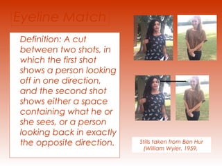 Eyeline Match 
Definition: A cut 
between two shots, in 
which the first shot 
shows a person looking 
off in one direction, 
and the second shot 
shows either a space 
containing what he or 
she sees, or a person 
looking back in exactly 
the opposite direction. Stills taken from Ben Hur 
(William Wyler, 1959, 
 
