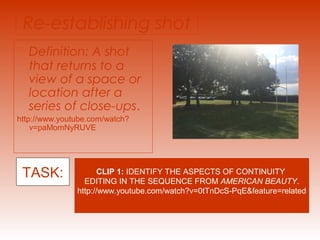 Re-establishing shot 
Definition: A shot 
that returns to a 
view of a space or 
location after a 
series of close-ups. 
http://www.youtube.com/watch? 
v=paMomNyRUVE 
TASK: CLIP 1: IDENTIFY THE ASPECTS OF CONTINUITY 
EDITING IN THE SEQUENCE FROM AMERICAN BEAUTY. 
http://www.youtube.com/watch?v=0tTnDcS-PqE&feature=related 
