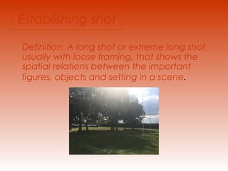 Establishing shot 
Definition: A long shot or extreme long shot, 
usually with loose framing, that shows the 
spatial relations between the important 
figures, objects and setting in a scene. 
 