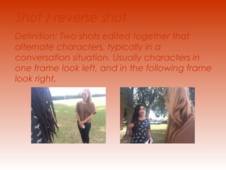 Shot / reverse shot 
Definition: Two shots edited together that 
alternate characters, typically in a 
conversation situation. Usually characters in 
one frame look left, and in the following frame 
look right. 
 