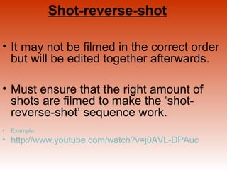Shot-reverse-shot 
• It may not be filmed in the correct order 
but will be edited together afterwards. 
• Must ensure that the right amount of 
shots are filmed to make the ‘shot-reverse- 
shot’ sequence work. 
• Exampla 
• http://www.youtube.com/watch?v=j0AVL-DPAuc 
 