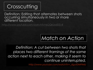 Match on Action 
Definition: A cut between two shots that 
places two different framings of the same 
action next to each other, making it seem to 
continue uninterrupted. 
http://www.youtube.com/watch?v=_dgutDMPIMU 
 