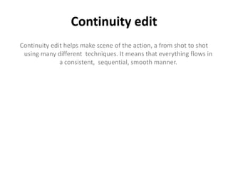 Continuity edit
Continuity edit helps make scene of the action, a from shot to shot
using many different techniques. It means that everything flows in
a consistent, sequential, smooth manner.
 