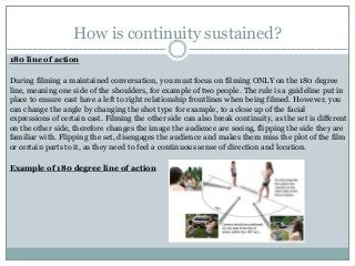 How is continuity sustained?
180 line of action
During filming a maintained conversation, you must focus on filming ONLY on the 180 degree
line, meaning one side of the shoulders, for example of two people. The rule is a guideline put in
place to ensure cast have a left to right relationship frontlines when being filmed. However, you
can change the angle by changing the shot type for example, to a close up of the facial
expressions of certain cast. Filming the other side can also break continuity, as the set is different
on the other side, therefore changes the image the audience are seeing, flipping the side they are
familiar with. Flipping the set, disengages the audience and makes them miss the plot of the film
or certain parts to it, as they need to feel a continuous sense of direction and location.
Example of 180 degree line of action
 