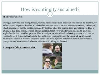 How is continuity sustained?
Shot reverse shot
During a conversation being filmed, the changing shots from a shot of one person to another, or
a shot of one object to another is called shot reverse shot. This is a continuity editing technique,
which presents what the cast is supposedly looking at or the person they are talking to. This is
alternated as they speak, or look at one another, from reverting to the person and a reverse
angle shot back to another person. This technique ties in with the 180 degree rule, and retains
continuity as it doesn't disorientate the audiences perspective on the sense of location and
characters. The shot reverse shot routine has to have eye line match otherwise the audience
perspective of location and who the character is talking to distorts.
Example of shot reverse shot
 