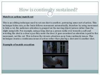 How is continuity sustained?
Match on action/match cut
This is an editing technique used to cut one shot to another, portraying some sort of action. This
technique hides cuts, as the brain follows movement automatically, therefore by using movement
to hide a cut, the audiences attention is grasped on the moving object/person rather than the
slight jump/edit. For example, using a long shot as a person walks over towards a café and
reverting the shot to a close up as they enter the door, it goes unnoticed as attention is paid to the
movement, not the cut. This is draws the viewers attention away from continuity issues. This
technique creates a continuous sense of action rather than placing a shot next to another shot.
Example of match on action
 