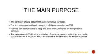  The continuity of care document has an numerous purposes.
• The upcoming personal health records could be represented by CCR
 Patients can easily be able to keep and store the CCR copies on their personal
computer
 The extensions of CCR for the specialties of medicine, payers, institutions and health
documentations is important which will create the data elements for kind of purposes.
http://www.nortecehr.com
 