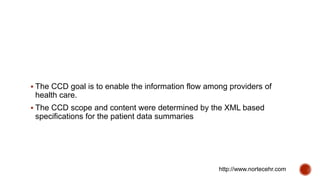  The CCD goal is to enable the information flow among providers of
health care.
 The CCD scope and content were determined by the XML based
specifications for the patient data summaries
http://www.nortecehr.com
 