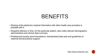 Sharing of the electronic medical information with other health care providers is
possible with it
 Snapshot delivery in time, for the particular patient, also make relevant demographic,
administrative and clinical data summary
 Professional society recommendations, standardized data sets and guidelines of
national clinical practice support.
http://www.nortecehr.com
 