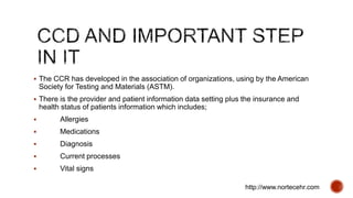  The CCR has developed in the association of organizations, using by the American
Society for Testing and Materials (ASTM).
 There is the provider and patient information data setting plus the insurance and
health status of patients information which includes;
 Allergies
 Medications
 Diagnosis
 Current processes
 Vital signs
http://www.nortecehr.com
 