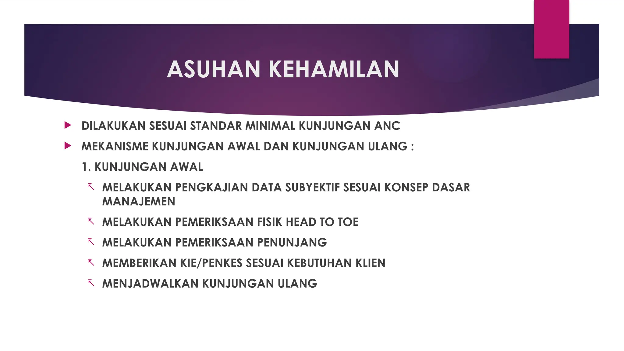 ASUHAN KEHAMILAN
 DILAKUKAN SESUAI STANDAR MINIMAL KUNJUNGAN ANC
 MEKANISME KUNJUNGAN AWAL DAN KUNJUNGAN ULANG :
1. KUNJUNGAN AWAL
- MELAKUKAN PENGKAJIAN DATA SUBYEKTIF SESUAI KONSEP DASAR
MANAJEMEN
- MELAKUKAN PEMERIKSAAN FISIK HEAD TO TOE
- MELAKUKAN PEMERIKSAAN PENUNJANG
- MEMBERIKAN KIE/PENKES SESUAI KEBUTUHAN KLIEN
- MENJADWALKAN KUNJUNGAN ULANG
 