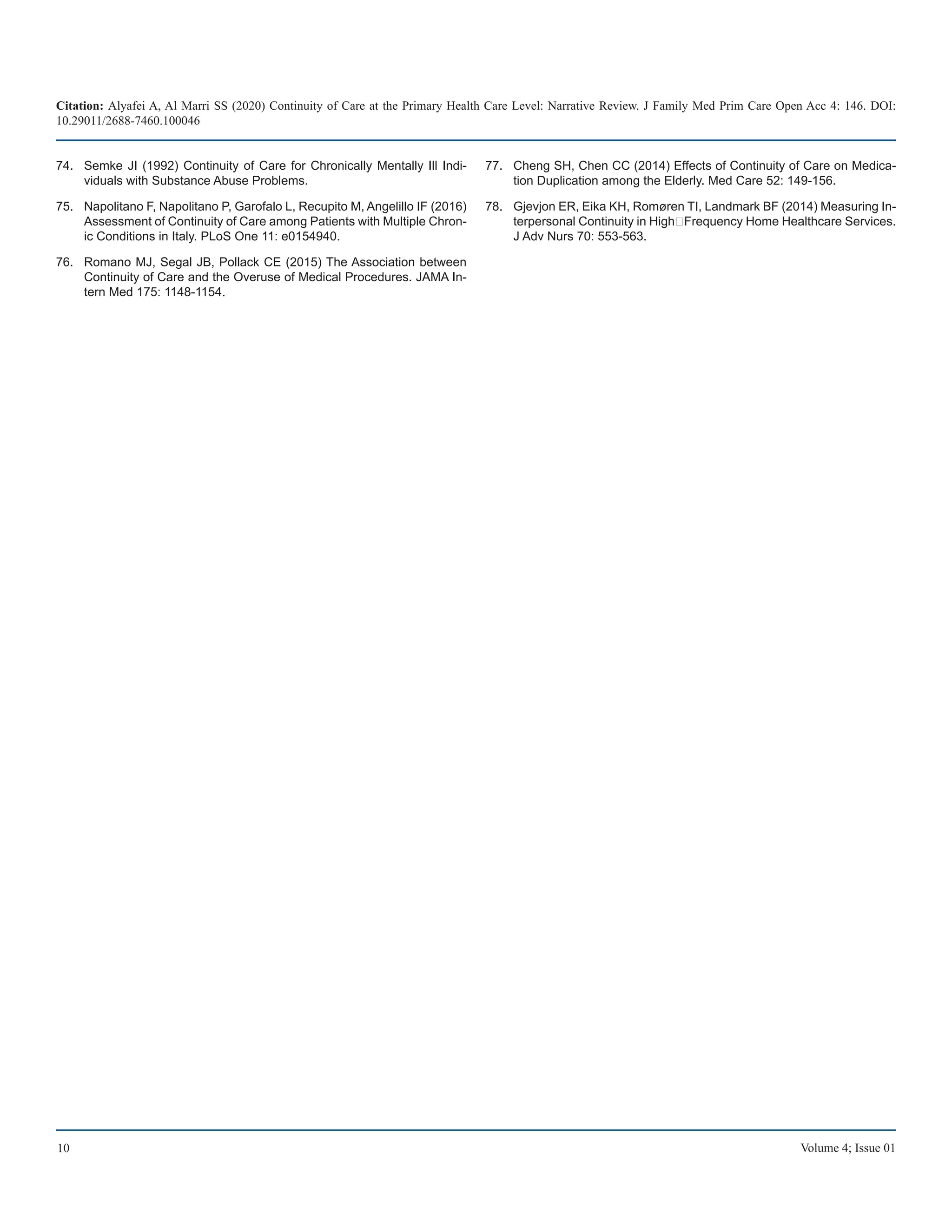 Citation: Alyafei A, Al Marri SS (2020) Continuity of Care at the Primary Health Care Level: Narrative Review. J Family Med Prim Care Open Acc 4: 146. DOI:
10.29011/2688-7460.100046
10 Volume 4; Issue 01
Semke JI (1992) Continuity of Care for Chronically Mentally Ill Indi-
74.	
viduals with Substance Abuse Problems.
Napolitano F, Napolitano P, Garofalo L, Recupito M, Angelillo IF (2016)
75.	
Assessment of Continuity of Care among Patients with Multiple Chron-
ic Conditions in Italy. PLoS One 11: e0154940.
Romano MJ, Segal JB, Pollack CE (2015) The Association between
76.	
Continuity of Care and the Overuse of Medical Procedures. JAMA In-
tern Med 175: 1148-1154.
Cheng SH, Chen CC (2014) Effects of Continuity of Care on Medica-
77.	
tion Duplication among the Elderly. Med Care 52: 149-156.
Gjevjon ER, Eika KH, Romøren TI, Landmark BF (2014) Measuring In-
78.	
terpersonal Continuity in High‐Frequency Home Healthcare Services.
J Adv Nurs 70: 553-563.
 