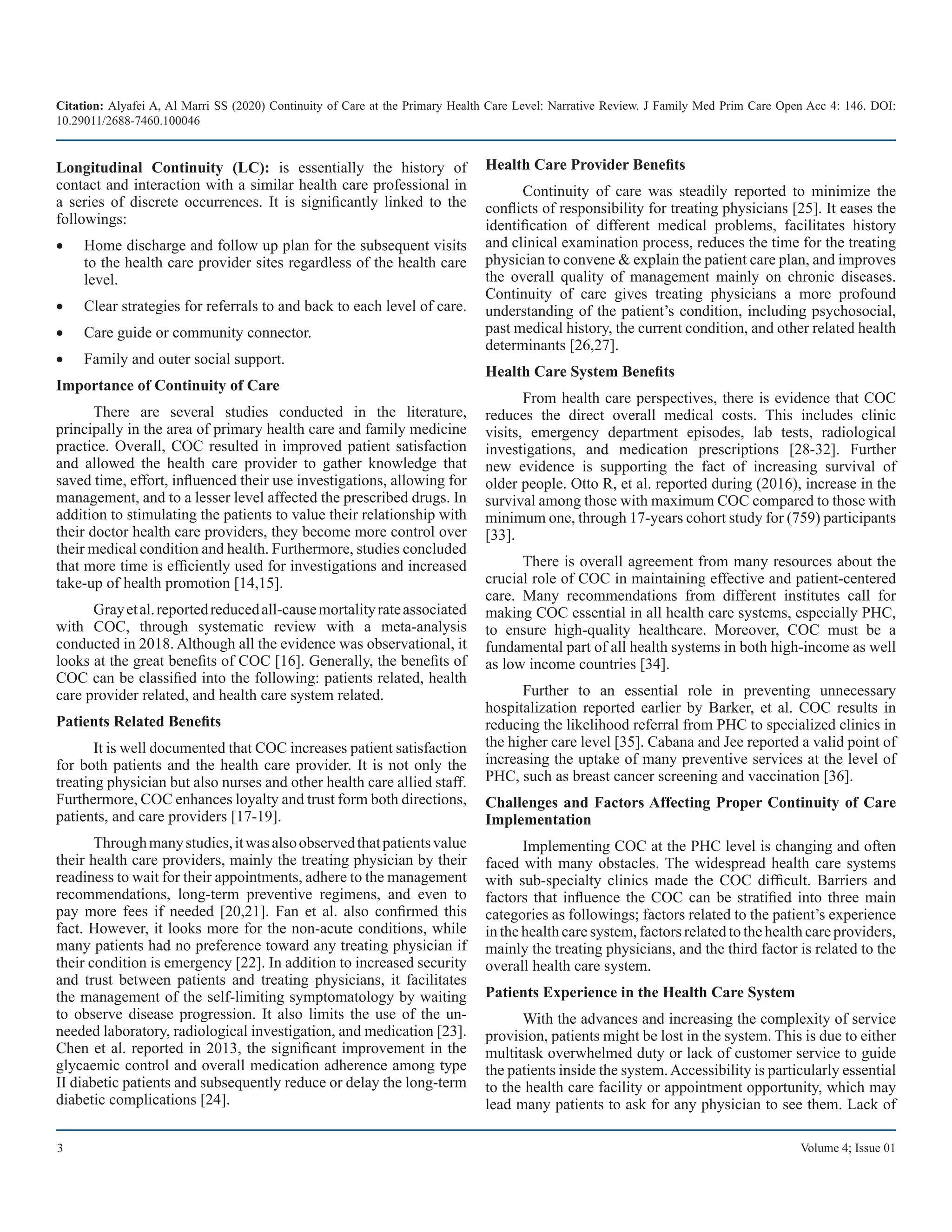Citation: Alyafei A, Al Marri SS (2020) Continuity of Care at the Primary Health Care Level: Narrative Review. J Family Med Prim Care Open Acc 4: 146. DOI:
10.29011/2688-7460.100046
3 Volume 4; Issue 01
Longitudinal Continuity (LC): is essentially the history of
contact and interaction with a similar health care professional in
a series of discrete occurrences. It is significantly linked to the
followings:
Home discharge and follow up plan for the subsequent visits
•	
to the health care provider sites regardless of the health care
level.
Clear strategies for referrals to and back to each level of care.
•	
Care guide or community connector.
•	
Family and outer social support.
•	
Importance of Continuity of Care
There are several studies conducted in the literature,
principally in the area of primary health care and family medicine
practice. Overall, COC resulted in improved patient satisfaction
and allowed the health care provider to gather knowledge that
saved time, effort, influenced their use investigations, allowing for
management, and to a lesser level affected the prescribed drugs. In
addition to stimulating the patients to value their relationship with
their doctor health care providers, they become more control over
their medical condition and health. Furthermore, studies concluded
that more time is efficiently used for investigations and increased
take-up of health promotion [14,15].
Grayetal.reportedreducedall-causemortalityrateassociated
with COC, through systematic review with a meta-analysis
conducted in 2018. Although all the evidence was observational, it
looks at the great benefits of COC [16]. Generally, the benefits of
COC can be classified into the following: patients related, health
care provider related, and health care system related.
Patients Related Benefits
It is well documented that COC increases patient satisfaction
for both patients and the health care provider. It is not only the
treating physician but also nurses and other health care allied staff.
Furthermore, COC enhances loyalty and trust form both directions,
patients, and care providers [17-19].
Throughmanystudies,itwasalsoobservedthatpatientsvalue
their health care providers, mainly the treating physician by their
readiness to wait for their appointments, adhere to the management
recommendations, long-term preventive regimens, and even to
pay more fees if needed [20,21]. Fan et al. also confirmed this
fact. However, it looks more for the non-acute conditions, while
many patients had no preference toward any treating physician if
their condition is emergency [22]. In addition to increased security
and trust between patients and treating physicians, it facilitates
the management of the self-limiting symptomatology by waiting
to observe disease progression. It also limits the use of the un-
needed laboratory, radiological investigation, and medication [23].
Chen et al. reported in 2013, the significant improvement in the
glycaemic control and overall medication adherence among type
II diabetic patients and subsequently reduce or delay the long-term
diabetic complications [24].
Health Care Provider Benefits
Continuity of care was steadily reported to minimize the
conflicts of responsibility for treating physicians [25]. It eases the
identification of different medical problems, facilitates history
and clinical examination process, reduces the time for the treating
physician to convene & explain the patient care plan, and improves
the overall quality of management mainly on chronic diseases.
Continuity of care gives treating physicians a more profound
understanding of the patient’s condition, including psychosocial,
past medical history, the current condition, and other related health
determinants [26,27].
Health Care System Benefits
From health care perspectives, there is evidence that COC
reduces the direct overall medical costs. This includes clinic
visits, emergency department episodes, lab tests, radiological
investigations, and medication prescriptions [28-32]. Further
new evidence is supporting the fact of increasing survival of
older people. Otto R, et al. reported during (2016), increase in the
survival among those with maximum COC compared to those with
minimum one, through 17-years cohort study for (759) participants
[33].
There is overall agreement from many resources about the
crucial role of COC in maintaining effective and patient-centered
care. Many recommendations from different institutes call for
making COC essential in all health care systems, especially PHC,
to ensure high-quality healthcare. Moreover, COC must be a
fundamental part of all health systems in both high-income as well
as low income countries [34].
Further to an essential role in preventing unnecessary
hospitalization reported earlier by Barker, et al. COC results in
reducing the likelihood referral from PHC to specialized clinics in
the higher care level [35]. Cabana and Jee reported a valid point of
increasing the uptake of many preventive services at the level of
PHC, such as breast cancer screening and vaccination [36].
Challenges and Factors Affecting Proper Continuity of Care
Implementation
Implementing COC at the PHC level is changing and often
faced with many obstacles. The widespread health care systems
with sub-specialty clinics made the COC difficult. Barriers and
factors that influence the COC can be stratified into three main
categories as followings; factors related to the patient’s experience
in the health care system, factors related to the health care providers,
mainly the treating physicians, and the third factor is related to the
overall health care system.
Patients Experience in the Health Care System
With the advances and increasing the complexity of service
provision, patients might be lost in the system. This is due to either
multitask overwhelmed duty or lack of customer service to guide
the patients inside the system.Accessibility is particularly essential
to the health care facility or appointment opportunity, which may
lead many patients to ask for any physician to see them. Lack of
 