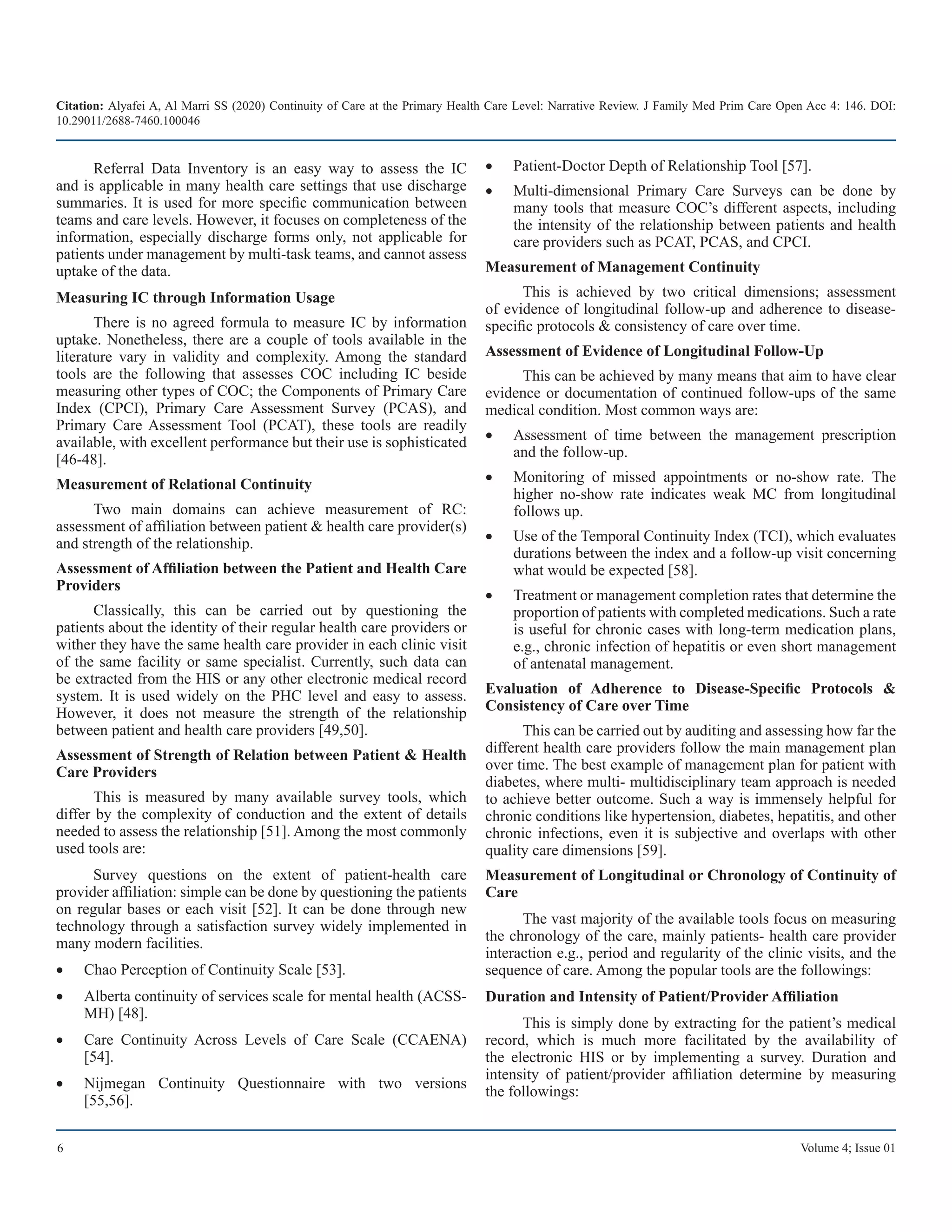 Citation: Alyafei A, Al Marri SS (2020) Continuity of Care at the Primary Health Care Level: Narrative Review. J Family Med Prim Care Open Acc 4: 146. DOI:
10.29011/2688-7460.100046
6 Volume 4; Issue 01
Referral Data Inventory is an easy way to assess the IC
and is applicable in many health care settings that use discharge
summaries. It is used for more specific communication between
teams and care levels. However, it focuses on completeness of the
information, especially discharge forms only, not applicable for
patients under management by multi-task teams, and cannot assess
uptake of the data.
Measuring IC through Information Usage
There is no agreed formula to measure IC by information
uptake. Nonetheless, there are a couple of tools available in the
literature vary in validity and complexity. Among the standard
tools are the following that assesses COC including IC beside
measuring other types of COC; the Components of Primary Care
Index (CPCI), Primary Care Assessment Survey (PCAS), and
Primary Care Assessment Tool (PCAT), these tools are readily
available, with excellent performance but their use is sophisticated
[46-48].
Measurement of Relational Continuity
Two main domains can achieve measurement of RC:
assessment of affiliation between patient & health care provider(s)
and strength of the relationship.
Assessment of Affiliation between the Patient and Health Care
Providers
Classically, this can be carried out by questioning the
patients about the identity of their regular health care providers or
wither they have the same health care provider in each clinic visit
of the same facility or same specialist. Currently, such data can
be extracted from the HIS or any other electronic medical record
system. It is used widely on the PHC level and easy to assess.
However, it does not measure the strength of the relationship
between patient and health care providers [49,50].
Assessment of Strength of Relation between Patient & Health
Care Providers
This is measured by many available survey tools, which
differ by the complexity of conduction and the extent of details
needed to assess the relationship [51]. Among the most commonly
used tools are:
Survey questions on the extent of patient-health care
provider affiliation: simple can be done by questioning the patients
on regular bases or each visit [52]. It can be done through new
technology through a satisfaction survey widely implemented in
many modern facilities.
Chao Perception of Continuity Scale [53].
•	
Alberta continuity of services scale for mental health (ACSS-
•	
MH) [48].
Care Continuity Across Levels of Care Scale (CCAENA)
•	
[54].
Nijmegan Continuity Questionnaire with two versions
•	
[55,56].
Patient-Doctor Depth of Relationship Tool [57].
•	
Multi-dimensional Primary Care Surveys can be done by
•	
many tools that measure COC’s different aspects, including
the intensity of the relationship between patients and health
care providers such as PCAT, PCAS, and CPCI.
Measurement of Management Continuity
This is achieved by two critical dimensions; assessment
of evidence of longitudinal follow-up and adherence to disease-
specific protocols & consistency of care over time.
Assessment of Evidence of Longitudinal Follow-Up
This can be achieved by many means that aim to have clear
evidence or documentation of continued follow-ups of the same
medical condition. Most common ways are:
Assessment of time between the management prescription
•	
and the follow-up.
Monitoring of missed appointments or no-show rate. The
•	
higher no-show rate indicates weak MC from longitudinal
follows up.
Use of the Temporal Continuity Index (TCI), which evaluates
•	
durations between the index and a follow-up visit concerning
what would be expected [58].
Treatment or management completion rates that determine the
•	
proportion of patients with completed medications. Such a rate
is useful for chronic cases with long-term medication plans,
e.g., chronic infection of hepatitis or even short management
of antenatal management.
Evaluation of Adherence to Disease-Specific Protocols &
Consistency of Care over Time
This can be carried out by auditing and assessing how far the
different health care providers follow the main management plan
over time. The best example of management plan for patient with
diabetes, where multi- multidisciplinary team approach is needed
to achieve better outcome. Such a way is immensely helpful for
chronic conditions like hypertension, diabetes, hepatitis, and other
chronic infections, even it is subjective and overlaps with other
quality care dimensions [59].
Measurement of Longitudinal or Chronology of Continuity of
Care
The vast majority of the available tools focus on measuring
the chronology of the care, mainly patients- health care provider
interaction e.g., period and regularity of the clinic visits, and the
sequence of care. Among the popular tools are the followings:
Duration and Intensity of Patient/Provider Affiliation
This is simply done by extracting for the patient’s medical
record, which is much more facilitated by the availability of
the electronic HIS or by implementing a survey. Duration and
intensity of patient/provider affiliation determine by measuring
the followings:
 