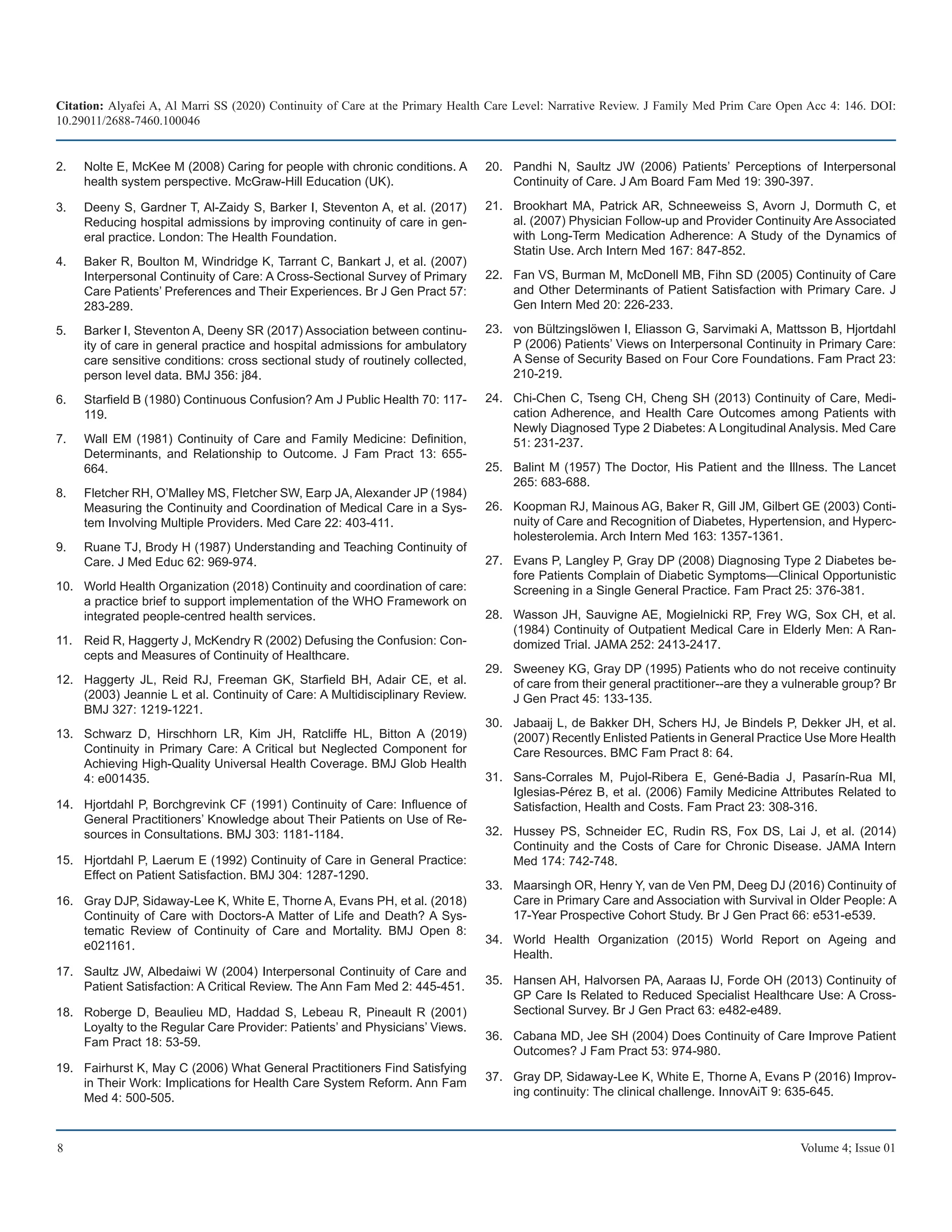 Citation: Alyafei A, Al Marri SS (2020) Continuity of Care at the Primary Health Care Level: Narrative Review. J Family Med Prim Care Open Acc 4: 146. DOI:
10.29011/2688-7460.100046
8 Volume 4; Issue 01
Nolte E, McKee M (2008) Caring for people with chronic conditions. A
2.	
health system perspective. McGraw-Hill Education (UK).
Deeny S, Gardner T, Al-Zaidy S, Barker I, Steventon A, et al. (2017)
3.	
Reducing hospital admissions by improving continuity of care in gen-
eral practice. London: The Health Foundation.
Baker R, Boulton M, Windridge K, Tarrant C, Bankart J, et al. (2007)
4.	
Interpersonal Continuity of Care: A Cross-Sectional Survey of Primary
Care Patients’ Preferences and Their Experiences. Br J Gen Pract 57:
283-289.
Barker I, Steventon A, Deeny SR (2017) Association between continu-
5.	
ity of care in general practice and hospital admissions for ambulatory
care sensitive conditions: cross sectional study of routinely collected,
person level data. BMJ 356: j84.
Starfield B (1980) Continuous Confusion? Am J Public Health 70: 117-
6.	
119.
Wall EM (1981) Continuity of Care and Family Medicine: Definition,
7.	
Determinants, and Relationship to Outcome. J Fam Pract 13: 655-
664.
Fletcher RH, O’Malley MS, Fletcher SW, Earp JA, Alexander JP (1984)
8.	
Measuring the Continuity and Coordination of Medical Care in a Sys-
tem Involving Multiple Providers. Med Care 22: 403-411.
Ruane TJ, Brody H (1987) Understanding and Teaching Continuity of
9.	
Care. J Med Educ 62: 969-974.
World Health Organization (2018) Continuity and coordination of care:
10.	
a practice brief to support implementation of the WHO Framework on
integrated people-centred health services.
Reid R, Haggerty J, McKendry R (2002) Defusing the Confusion: Con-
11.	
cepts and Measures of Continuity of Healthcare.
Haggerty JL, Reid RJ, Freeman GK, Starfield BH, Adair CE, et al.
12.	
(2003) Jeannie L et al. Continuity of Care: A Multidisciplinary Review.
BMJ 327: 1219-1221.
Schwarz D, Hirschhorn LR, Kim JH, Ratcliffe HL, Bitton A (2019)
13.	
Continuity in Primary Care: A Critical but Neglected Component for
Achieving High-Quality Universal Health Coverage. BMJ Glob Health
4: e001435.
Hjortdahl P, Borchgrevink CF (1991) Continuity of Care: Influence of
14.	
General Practitioners’ Knowledge about Their Patients on Use of Re-
sources in Consultations. BMJ 303: 1181-1184.
Hjortdahl P, Laerum E (1992) Continuity of Care in General Practice:
15.	
Effect on Patient Satisfaction. BMJ 304: 1287-1290.
Gray DJP, Sidaway-Lee K, White E, Thorne A, Evans PH, et al. (2018)
16.	
Continuity of Care with Doctors-A Matter of Life and Death? A Sys-
tematic Review of Continuity of Care and Mortality. BMJ Open 8:
e021161.
Saultz JW, Albedaiwi W (2004) Interpersonal Continuity of Care and
17.	
Patient Satisfaction: A Critical Review. The Ann Fam Med 2: 445-451.
Roberge D, Beaulieu MD, Haddad S, Lebeau R, Pineault R (2001)
18.	
Loyalty to the Regular Care Provider: Patients’ and Physicians’ Views.
Fam Pract 18: 53-59.
Fairhurst K, May C (2006) What General Practitioners Find Satisfying
19.	
in Their Work: Implications for Health Care System Reform. Ann Fam
Med 4: 500-505.
Pandhi N, Saultz JW (2006) Patients’ Perceptions of Interpersonal
20.	
Continuity of Care. J Am Board Fam Med 19: 390-397.
Brookhart MA, Patrick AR, Schneeweiss S, Avorn J, Dormuth C, et
21.	
al. (2007) Physician Follow-up and Provider Continuity Are Associated
with Long-Term Medication Adherence: A Study of the Dynamics of
Statin Use. Arch Intern Med 167: 847-852.
Fan VS, Burman M, McDonell MB, Fihn SD (2005) Continuity of Care
22.	
and Other Determinants of Patient Satisfaction with Primary Care. J
Gen Intern Med 20: 226-233.
von Bültzingslöwen I, Eliasson G, Sarvimaki A, Mattsson B, Hjortdahl
23.	
P (2006) Patients’ Views on Interpersonal Continuity in Primary Care:
A Sense of Security Based on Four Core Foundations. Fam Pract 23:
210-219.
Chi-Chen C, Tseng CH, Cheng SH (2013) Continuity of Care, Medi-
24.	
cation Adherence, and Health Care Outcomes among Patients with
Newly Diagnosed Type 2 Diabetes: A Longitudinal Analysis. Med Care
51: 231-237.
Balint M (1957) The Doctor, His Patient and the Illness. The Lancet
25.	
265: 683-688.
Koopman RJ, Mainous AG, Baker R, Gill JM, Gilbert GE (2003) Conti-
26.	
nuity of Care and Recognition of Diabetes, Hypertension, and Hyperc-
holesterolemia. Arch Intern Med 163: 1357-1361.
Evans P, Langley P, Gray DP (2008) Diagnosing Type 2 Diabetes be-
27.	
fore Patients Complain of Diabetic Symptoms—Clinical Opportunistic
Screening in a Single General Practice. Fam Pract 25: 376-381.
Wasson JH, Sauvigne AE, Mogielnicki RP, Frey WG, Sox CH, et al.
28.	
(1984) Continuity of Outpatient Medical Care in Elderly Men: A Ran-
domized Trial. JAMA 252: 2413-2417.
Sweeney KG, Gray DP (1995) Patients who do not receive continuity
29.	
of care from their general practitioner--are they a vulnerable group? Br
J Gen Pract 45: 133-135.
Jabaaij L, de Bakker DH, Schers HJ, Je Bindels P, Dekker JH, et al.
30.	
(2007) Recently Enlisted Patients in General Practice Use More Health
Care Resources. BMC Fam Pract 8: 64.
Sans-Corrales M, Pujol-Ribera E, Gené-Badia J, Pasarín-Rua MI,
31.	
Iglesias-Pérez B, et al. (2006) Family Medicine Attributes Related to
Satisfaction, Health and Costs. Fam Pract 23: 308-316.
Hussey PS, Schneider EC, Rudin RS, Fox DS, Lai J, et al. (2014)
32.	
Continuity and the Costs of Care for Chronic Disease. JAMA Intern
Med 174: 742-748.
Maarsingh OR, Henry Y, van de Ven PM, Deeg DJ (2016) Continuity of
33.	
Care in Primary Care and Association with Survival in Older People: A
17-Year Prospective Cohort Study. Br J Gen Pract 66: e531-e539.
World Health Organization (2015) World Report on Ageing and
34.	
Health.
Hansen AH, Halvorsen PA, Aaraas IJ, Forde OH (2013) Continuity of
35.	
GP Care Is Related to Reduced Specialist Healthcare Use: A Cross-
Sectional Survey. Br J Gen Pract 63: e482-e489.
Cabana MD, Jee SH (2004) Does Continuity of Care Improve Patient
36.	
Outcomes? J Fam Pract 53: 974-980.
Gray DP, Sidaway-Lee K, White E, Thorne A, Evans P (2016) Improv-
37.	
ing continuity: The clinical challenge. InnovAiT 9: 635-645.
 