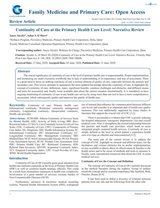 1 Volume 4; Issue 01
Family Medicine and Primary Care: Open Access
Review Article
Alyafei A and Al Marri SS. J Family Med Prim Care Open Acc 4: 146.
Continuity of Care at the Primary Health Care Level: Narrative Review
Anees Alyafei1*
, Sahar S Al Marri2
1
Wellness Program, Preventive Medicine, Primary Health Care Corporation, Doha, Qatar
2
Family Medicine Consultant, Operation Department, Primary Health Care Corporation, Qatar
*
Corresponding author: Anees Alyafei, Wellness In-Charge, Preventive Medicine, Primary Health Care Corporation, Qatar
Citation: Alyafei A, Al Marri SS (2020) Continuity of Care at the Primary Health Care Level: Narrative Review. J Family Med
Prim Care Open Acc 4: 146. DOI: 10.29011/2688-7460.100046
Received Date: 27 May, 2020; Accepted Date: 05 June, 2020; Published Date: 11 June, 2020
DOI: 10.29011/2688-7460.100046
Abstract
The crucial significance of continuity of care at the level of primary health care is unquestionable. Proper implementation
and monitoring are under execution worldwide due to lack of understanding of its importance, and way of assessment. There
is a great need to focus on making continuity of care a routine element of quality of care, especially between the primary and
secondary care. This review attempts to summarize the most updated knowledge about the continuity of care. It highlights the
concept of continuity of care, definitions, types, significant benefits, common challenges and obstacles, and different means
and tools for assessment and, finally, some available data about the current situation internationally. It is mandatory to have
ongoing monitoring of continuity of care in any health care service by using more than one tool to have a more comprehensive
assessment, which subsequently guides and improves the quality of health care.
Keywords: Continuity of care; Primary health care;
Informational continuity; Relational continuity management
continuity; Longitudinal continuity; Interpersonal continuity;
Health care provider
Abbreviations: ACSS-MH: Alberta Continuity of Services Scale
for Mental Health; ADL: Activity of Daily Living; BBI: Bice-
Boxerman Index; CCALCS: Care ContinuityAcross Levels of Care
Scale; COC: Continuity of Care; CPCI: Components of Primary
Care Index; Dx: Diagnosis; HIS: Health Information System; IC:
Informational Continuity; IPC: Interpersonal Continuity; LC:
Longitudinal Continuity; MC: Management Continuity; MD:
Medical Data; NCD: Non-Communicable Disease; PCAS: Primary
Care Assessment Survey; PCAT: Primary Care Assessment Tool;
PHC: Primary Health Care; RC: Relational Continuity; RDI:
Referral Data Inventory; SECON: Sequential Continuity Index;
TCI: Temporal Continuity Index; UPC: Usual Provider of Care;
WHO: World Health Organization
Introduction
Continuity of Care (COC) recently gains great attention form
health care institutes especially at the level of Primary Health Care
(PHC) as well as countries health strategic officials. This could
be a result from tremendous expansion in health care complexity,
involvement of a great number of services, increase burden of
Non-Communicable Diseases (NCD).
Furthermore, advances in electronic medical recording
systems, National Health Information System (HIS), widespread
use of intranet that influence the communication between different
care levels and consider it as important part of health care quality
measures. This was additionally supported by many studies in
literature that support the crucial role of COC [1,2].
There is accumulative evidence that COC is greatly reducing
the hospital admissions, emergency departments visit and overall
medical costs. Also, it strengthens the trusted relationship between
the patients and health care providers which leads to more
integrated people centered health services. Continuity of care is
simply defined as the level to which patient`s experience health
care over time as coherent and interconnected [3-5].
The main aim of the current review is to address the
concept of COC, highlight its element and different types, list the
facilitators and various obstacles for its prober implementation,
review available evidence about its effectiveness & benefits to the
health sector and to be aware of methods and tools to measure it.
Finally, some international numerical data about the COC in some
medical services.
Continuity of Care the Concept and Definition
The concept of Continuity of Care (COC) initially discussed
in the medical literature during the eighties. Group of authors
raised the concept and its essential importance like Starfield, Wall,
Fletcher, Ruane [6-9].
It has been used to define a diversity of relations between
patients from one side and the followings from the other side:
 