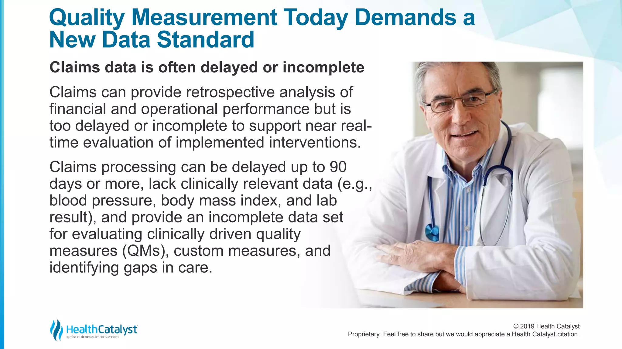 © 2019 Health Catalyst
Proprietary. Feel free to share but we would appreciate a Health Catalyst citation.
Claims data is often delayed or incomplete
Quality Measurement Today Demands a
New Data Standard
Claims can provide retrospective analysis of
financial and operational performance but is
too delayed or incomplete to support near real-
time evaluation of implemented interventions.
Claims processing can be delayed up to 90
days or more, lack clinically relevant data (e.g.,
blood pressure, body mass index, and lab
result), and provide an incomplete data set
for evaluating clinically driven quality
measures (QMs), custom measures, and
identifying gaps in care.
 