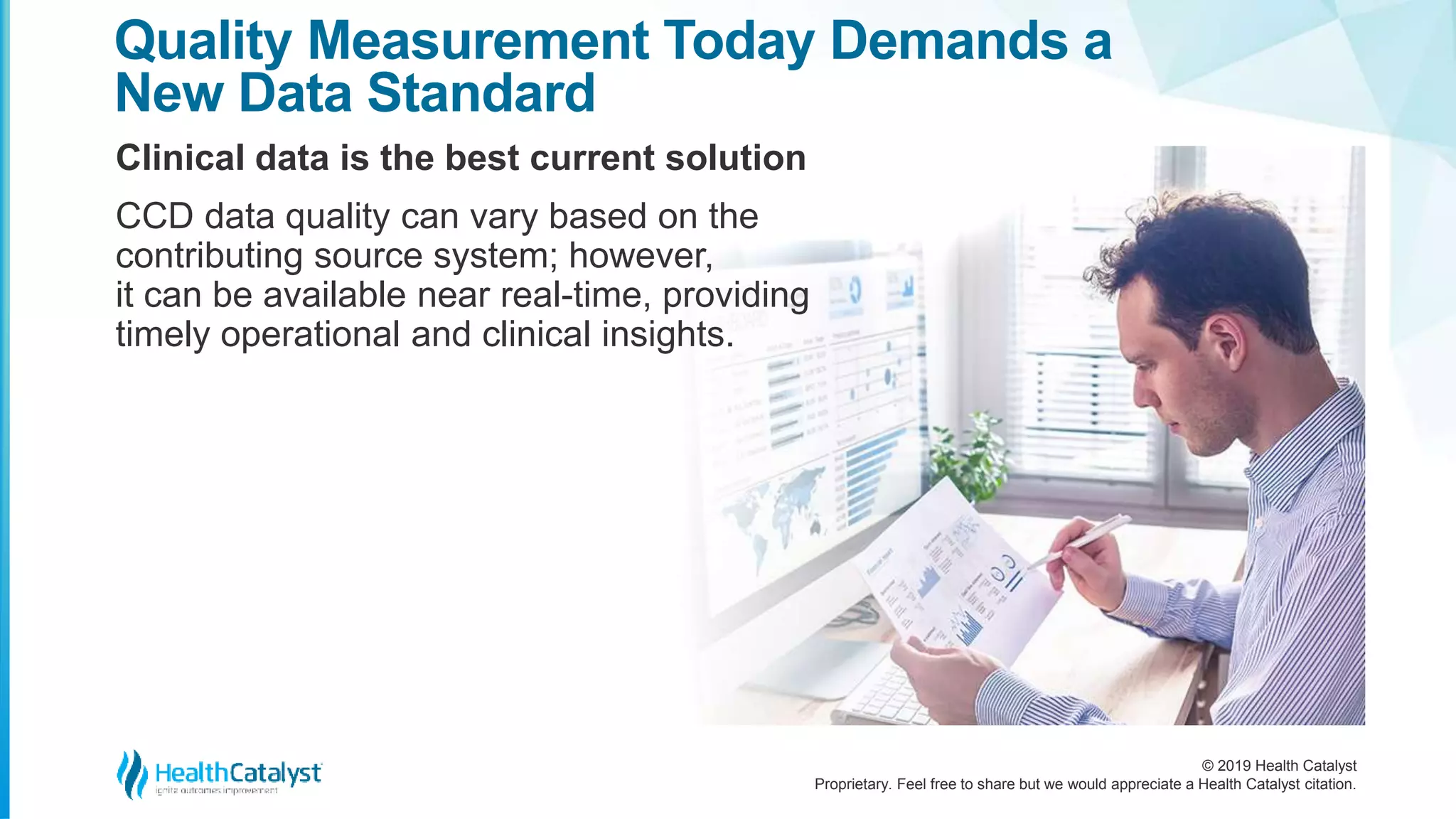 © 2019 Health Catalyst
Proprietary. Feel free to share but we would appreciate a Health Catalyst citation.
Clinical data is the best current solution
Quality Measurement Today Demands a
New Data Standard
CCD data quality can vary based on the
contributing source system; however,
it can be available near real-time, providing
timely operational and clinical insights.
 