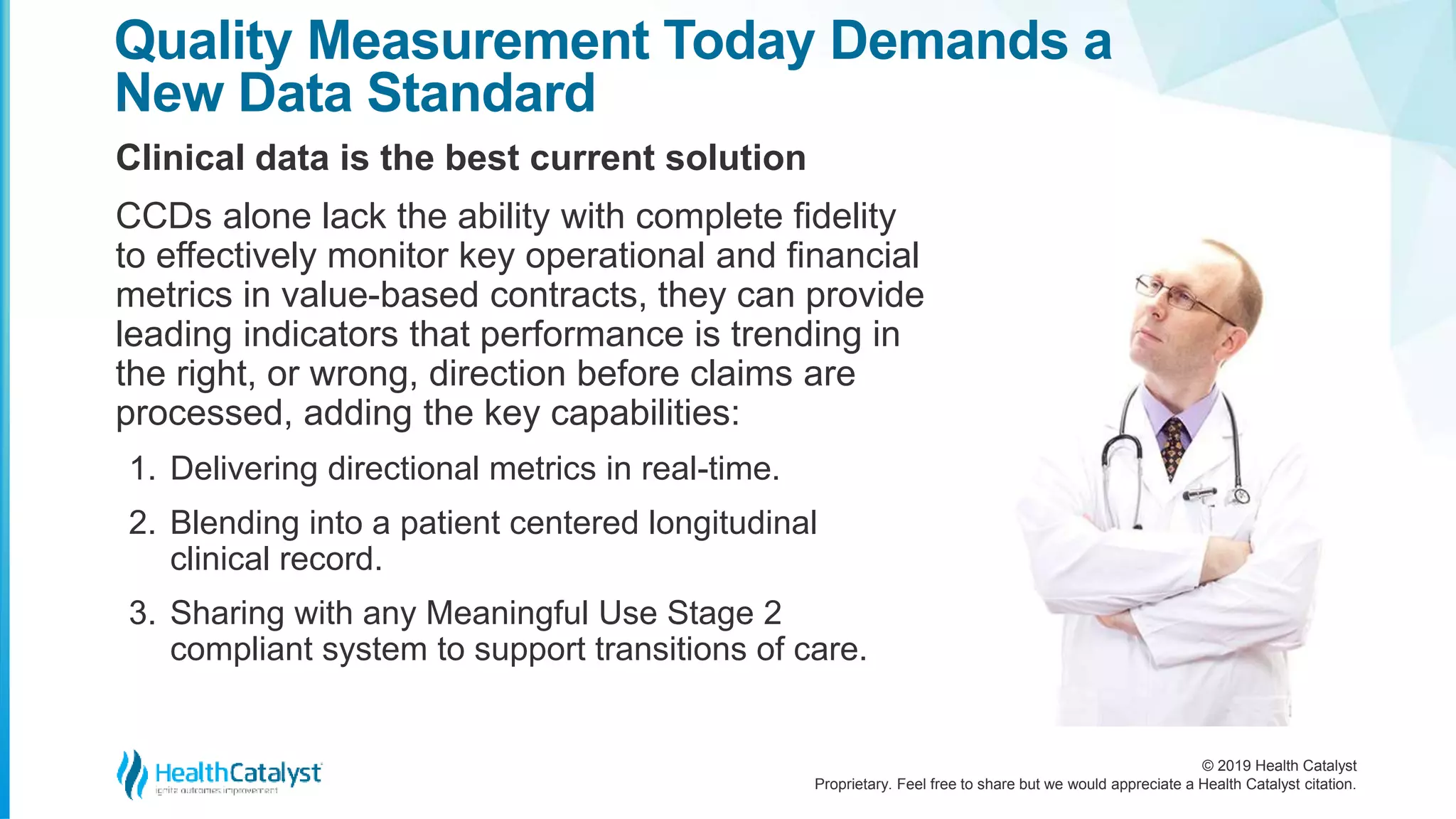 © 2019 Health Catalyst
Proprietary. Feel free to share but we would appreciate a Health Catalyst citation.
Clinical data is the best current solution
Quality Measurement Today Demands a
New Data Standard
CCDs alone lack the ability with complete fidelity
to effectively monitor key operational and financial
metrics in value-based contracts, they can provide
leading indicators that performance is trending in
the right, or wrong, direction before claims are
processed, adding the key capabilities:
1. Delivering directional metrics in real-time.
2. Blending into a patient centered longitudinal
clinical record.
3. Sharing with any Meaningful Use Stage 2
compliant system to support transitions of care.
 
