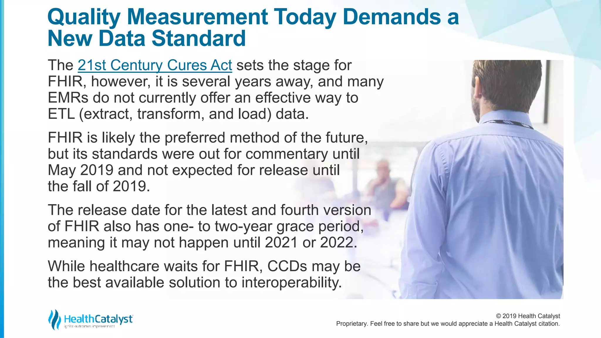 © 2019 Health Catalyst
Proprietary. Feel free to share but we would appreciate a Health Catalyst citation.
Quality Measurement Today Demands a
New Data Standard
The 21st Century Cures Act sets the stage for
FHIR, however, it is several years away, and many
EMRs do not currently offer an effective way to
ETL (extract, transform, and load) data.
FHIR is likely the preferred method of the future,
but its standards were out for commentary until
May 2019 and not expected for release until
the fall of 2019.
The release date for the latest and fourth version
of FHIR also has one- to two-year grace period,
meaning it may not happen until 2021 or 2022.
While healthcare waits for FHIR, CCDs may be
the best available solution to interoperability.
 