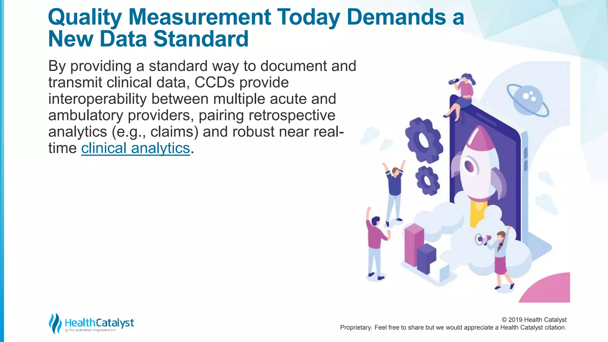 © 2019 Health Catalyst
Proprietary. Feel free to share but we would appreciate a Health Catalyst citation.
Quality Measurement Today Demands a
New Data Standard
By providing a standard way to document and
transmit clinical data, CCDs provide
interoperability between multiple acute and
ambulatory providers, pairing retrospective
analytics (e.g., claims) and robust near real-
time clinical analytics.
 