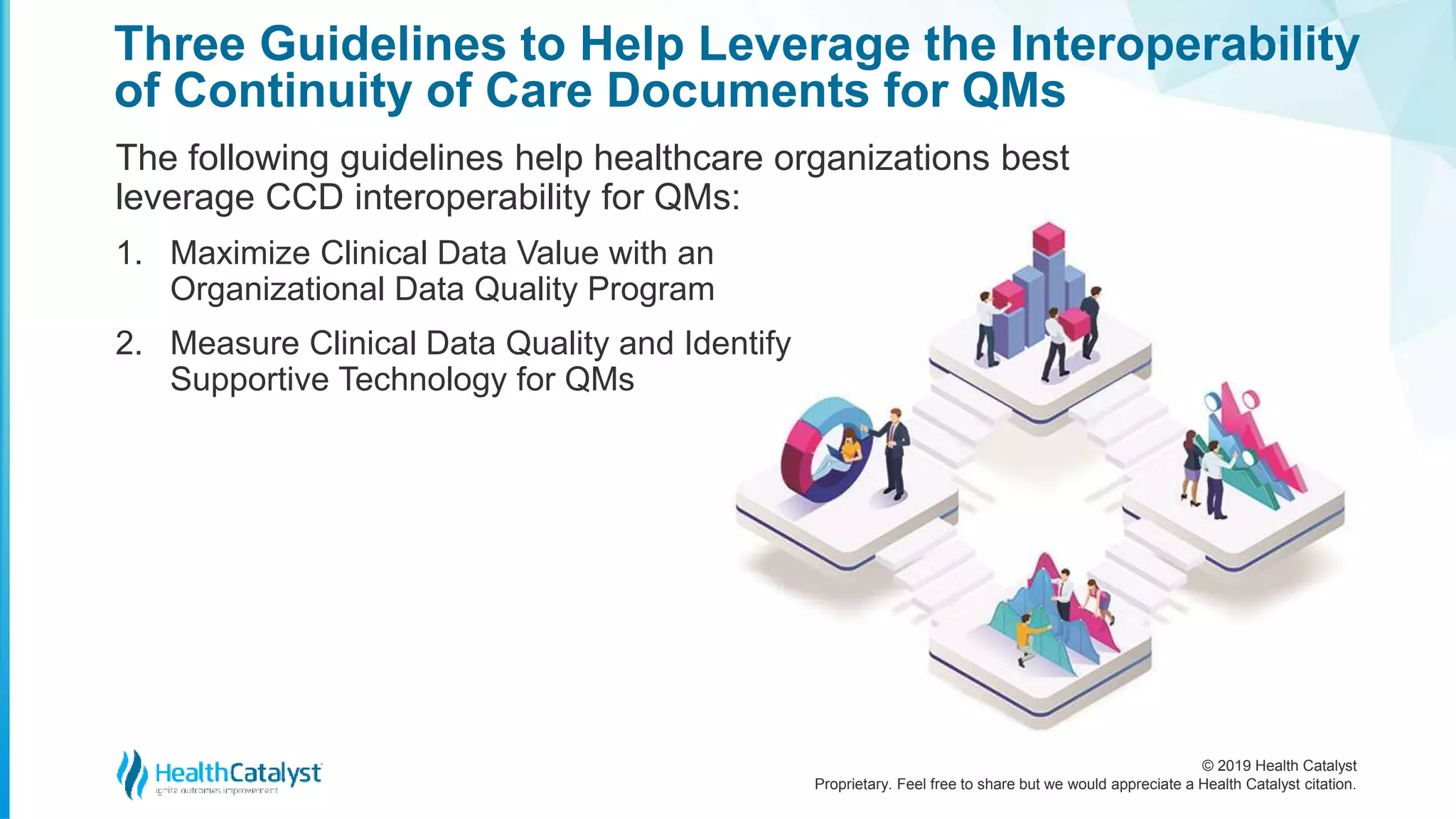 © 2019 Health Catalyst
Proprietary. Feel free to share but we would appreciate a Health Catalyst citation.
Three Guidelines to Help Leverage the Interoperability
of Continuity of Care Documents for QMs
The following guidelines help healthcare organizations best
leverage CCD interoperability for QMs:
1. Maximize Clinical Data Value with an
Organizational Data Quality Program
2. Measure Clinical Data Quality and Identify
Supportive Technology for QMs
 