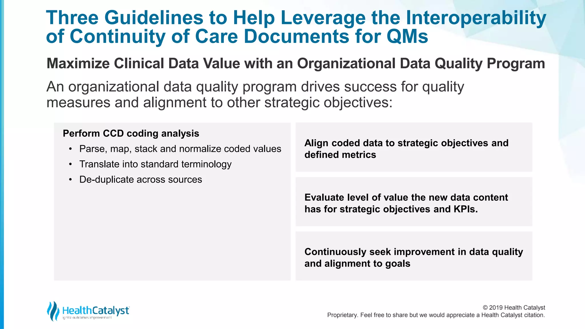 © 2019 Health Catalyst
Proprietary. Feel free to share but we would appreciate a Health Catalyst citation.
Three Guidelines to Help Leverage the Interoperability
of Continuity of Care Documents for QMs
Maximize Clinical Data Value with an Organizational Data Quality Program
An organizational data quality program drives success for quality
measures and alignment to other strategic objectives:
Perform CCD coding analysis
• Parse, map, stack and normalize coded values
• Translate into standard terminology
• De-duplicate across sources
Align coded data to strategic objectives and
defined metrics
Evaluate level of value the new data content
has for strategic objectives and KPIs.
Continuously seek improvement in data quality
and alignment to goals
 