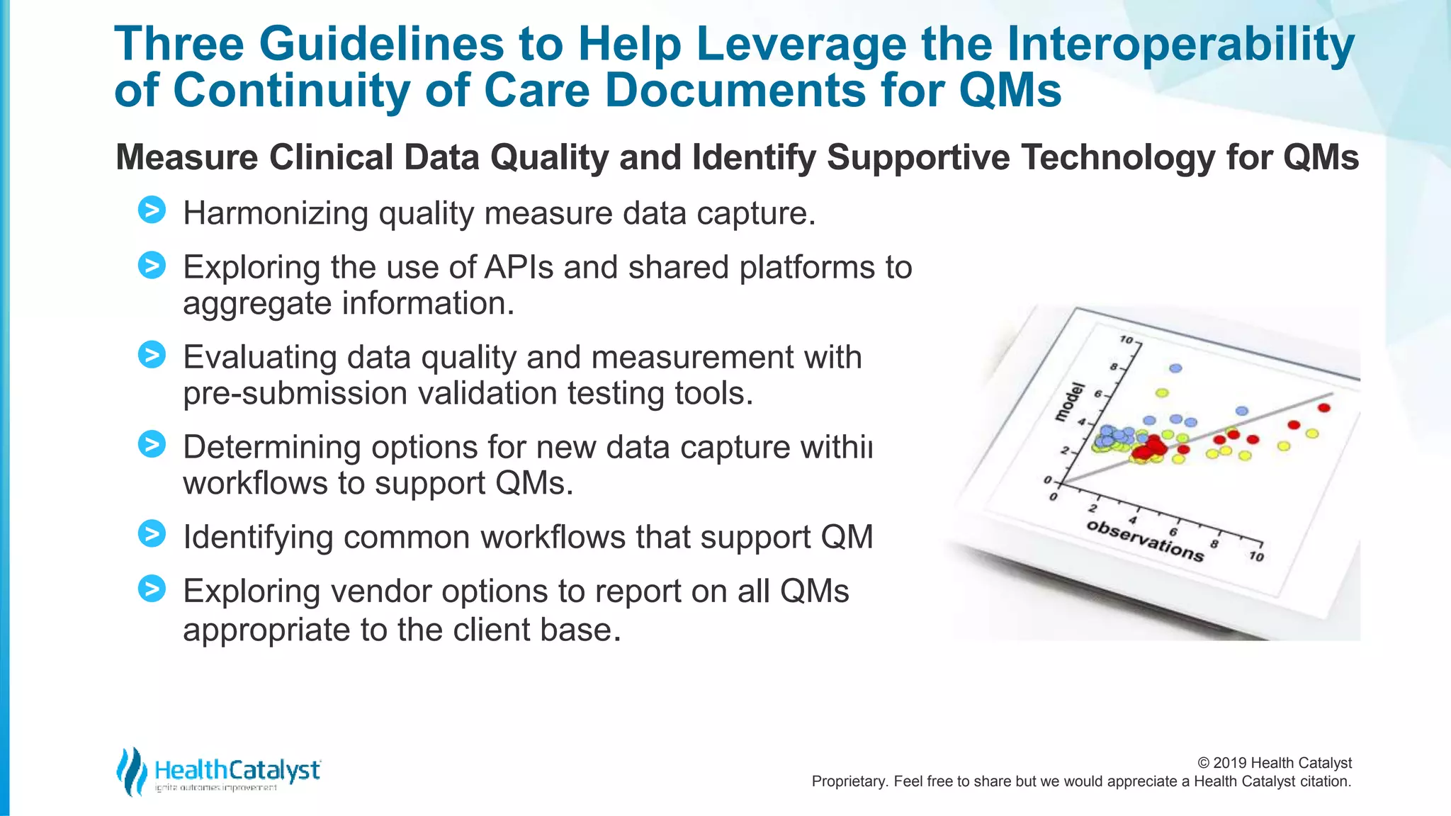 © 2019 Health Catalyst
Proprietary. Feel free to share but we would appreciate a Health Catalyst citation.
Three Guidelines to Help Leverage the Interoperability
of Continuity of Care Documents for QMs
Measure Clinical Data Quality and Identify Supportive Technology for QMs
Harmonizing quality measure data capture.
Exploring the use of APIs and shared platforms to
aggregate information.
Evaluating data quality and measurement with
pre-submission validation testing tools.
Determining options for new data capture within
workflows to support QMs.
Identifying common workflows that support QMs.
Exploring vendor options to report on all QMs
appropriate to the client base.
>
>
>
>
>
>
 