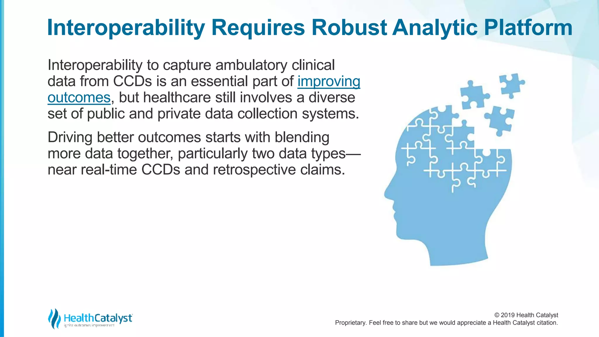 © 2019 Health Catalyst
Proprietary. Feel free to share but we would appreciate a Health Catalyst citation.
Interoperability Requires Robust Analytic Platform
Interoperability to capture ambulatory clinical
data from CCDs is an essential part of improving
outcomes, but healthcare still involves a diverse
set of public and private data collection systems.
Driving better outcomes starts with blending
more data together, particularly two data types—
near real-time CCDs and retrospective claims.
 