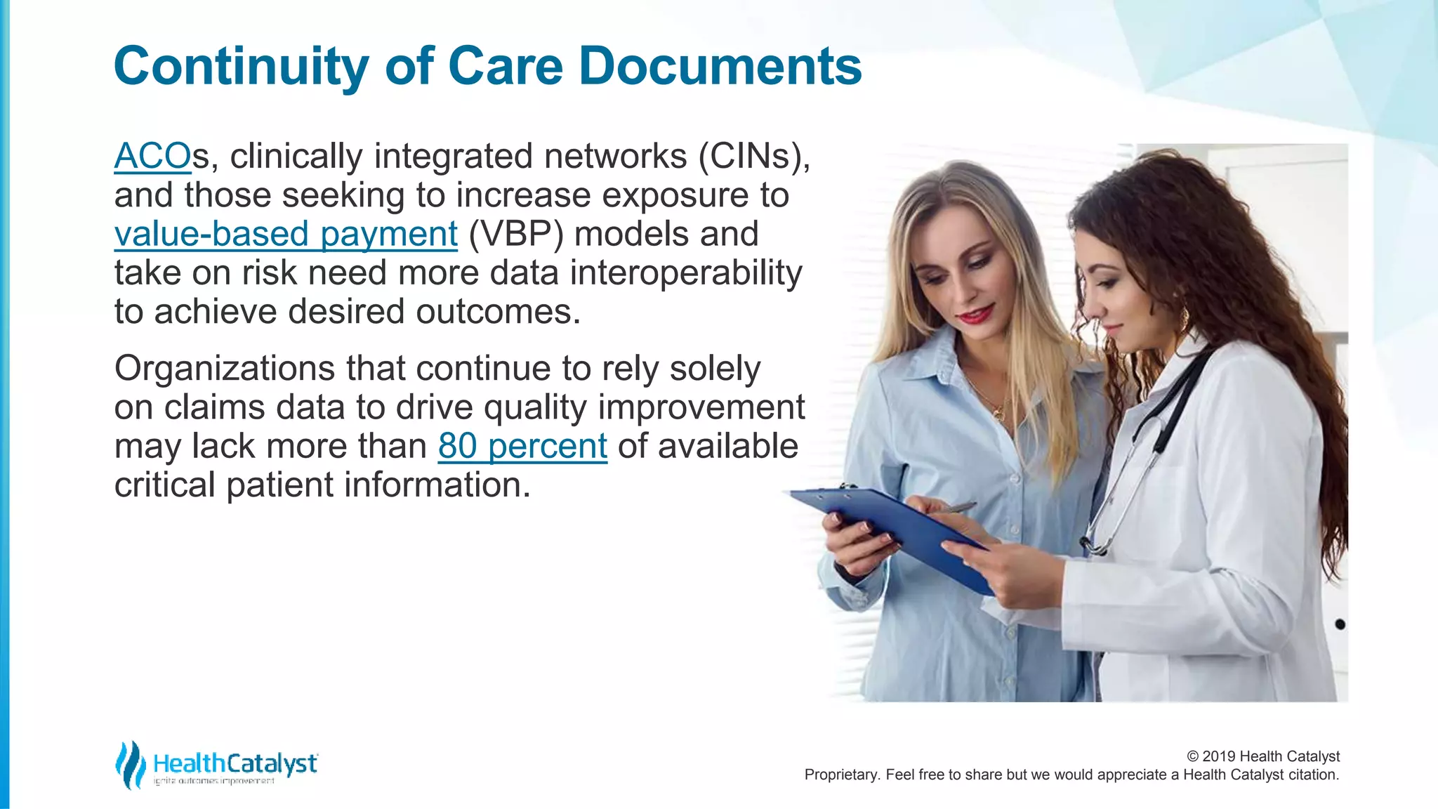 © 2019 Health Catalyst
Proprietary. Feel free to share but we would appreciate a Health Catalyst citation.
ACOs, clinically integrated networks (CINs),
and those seeking to increase exposure to
value-based payment (VBP) models and
take on risk need more data interoperability
to achieve desired outcomes.
Organizations that continue to rely solely
on claims data to drive quality improvement
may lack more than 80 percent of available
critical patient information.
Continuity of Care Documents
 
