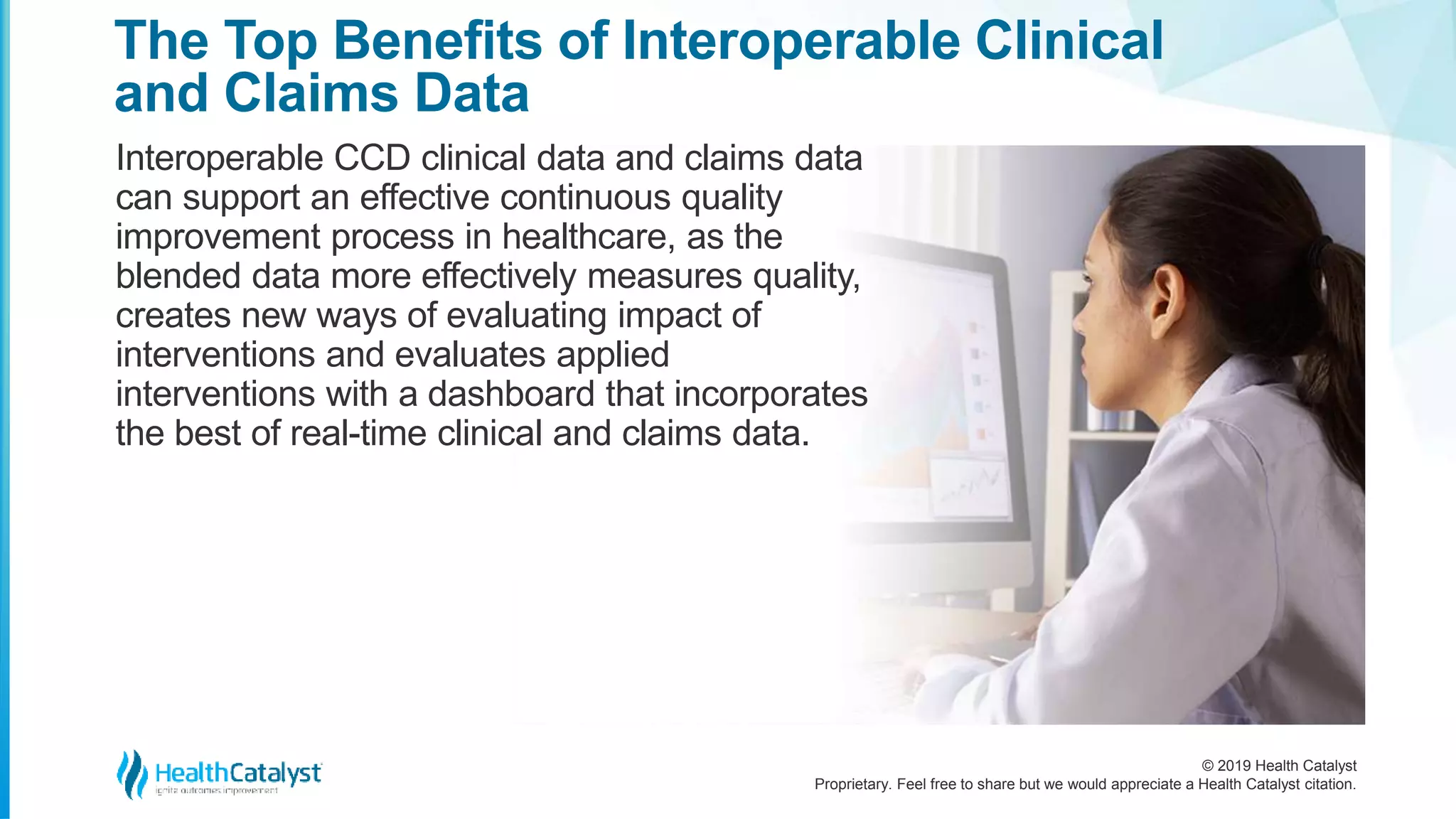 © 2019 Health Catalyst
Proprietary. Feel free to share but we would appreciate a Health Catalyst citation.
The Top Benefits of Interoperable Clinical
and Claims Data
Interoperable CCD clinical data and claims data
can support an effective continuous quality
improvement process in healthcare, as the
blended data more effectively measures quality,
creates new ways of evaluating impact of
interventions and evaluates applied
interventions with a dashboard that incorporates
the best of real-time clinical and claims data.
 