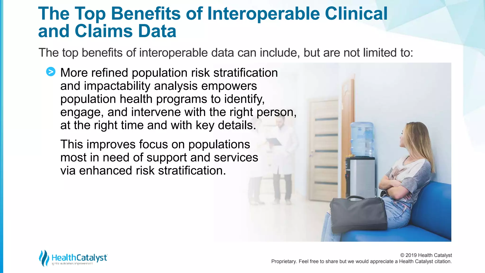 © 2019 Health Catalyst
Proprietary. Feel free to share but we would appreciate a Health Catalyst citation.
The Top Benefits of Interoperable Clinical
and Claims Data
The top benefits of interoperable data can include, but are not limited to:
More refined population risk stratification
and impactability analysis empowers
population health programs to identify,
engage, and intervene with the right person,
at the right time and with key details.
This improves focus on populations
most in need of support and services
via enhanced risk stratification.
>
 