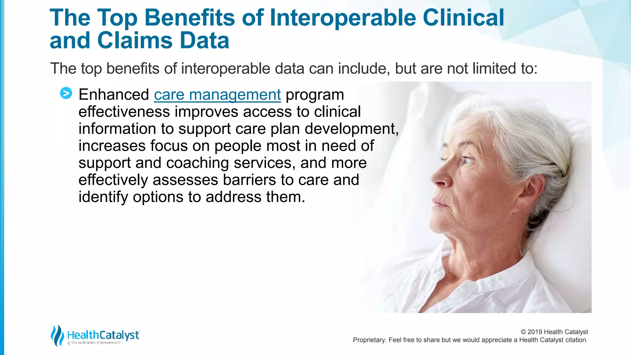 © 2019 Health Catalyst
Proprietary. Feel free to share but we would appreciate a Health Catalyst citation.
The Top Benefits of Interoperable Clinical
and Claims Data
The top benefits of interoperable data can include, but are not limited to:
Enhanced care management program
effectiveness improves access to clinical
information to support care plan development,
increases focus on people most in need of
support and coaching services, and more
effectively assesses barriers to care and
identify options to address them.
>
 